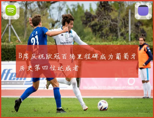 B席庆祝欧冠百场里程碑成为葡萄牙历史第四位达成者