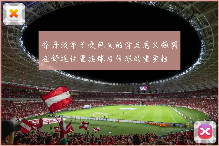 乔丹谈华子受包夹的背后意义强调在舒适位置接球与传球的重要性