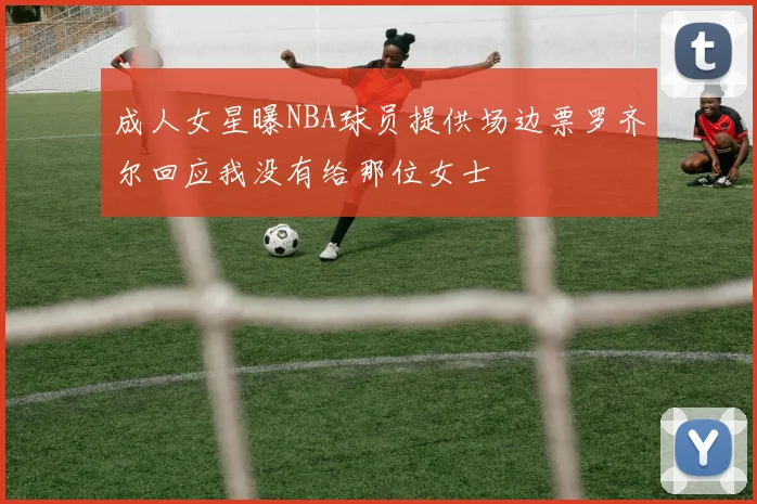 成人女星曝NBA球员提供场边票罗齐尔回应我没有给那位女士