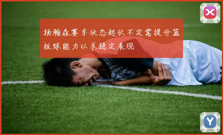 杨瀚森赛季状态起伏不定需提升篮板球能力以求稳定表现