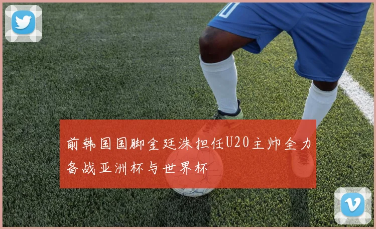 前韩国国脚金廷洙担任U20主帅全力备战亚洲杯与世界杯