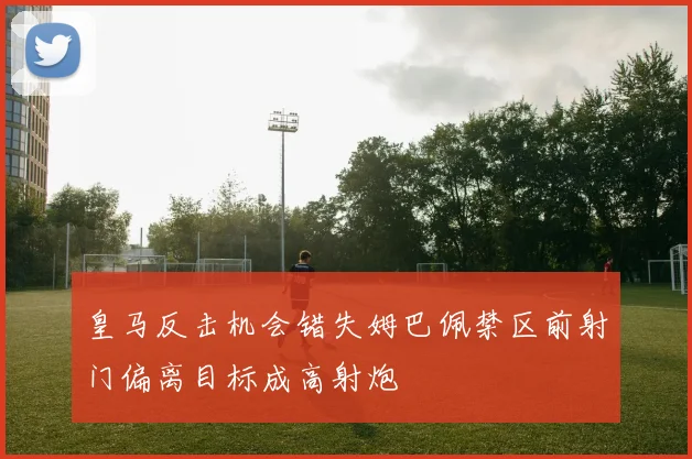 皇马反击机会错失姆巴佩禁区前射门偏离目标成高射炮