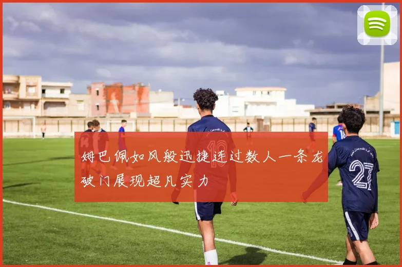姆巴佩如风般迅捷连过数人一条龙破门展现超凡实力