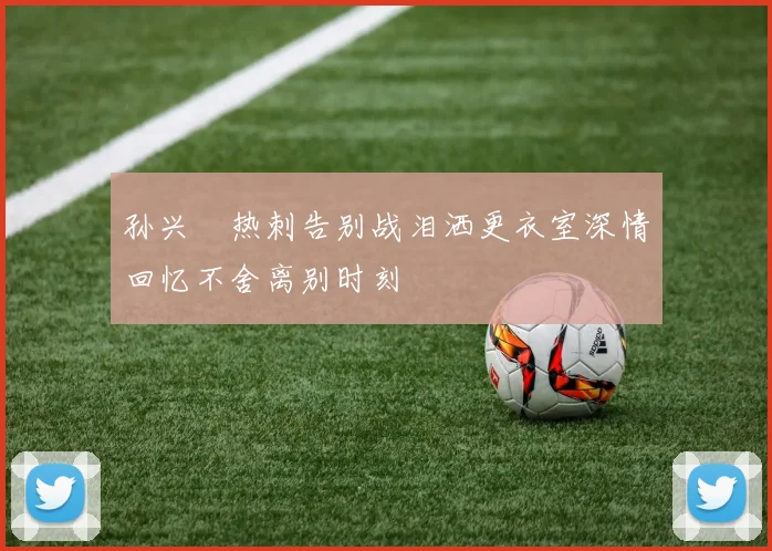 孙兴慜热刺告别战泪洒更衣室深情回忆不舍离别时刻