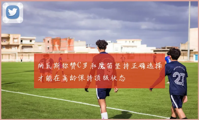 纳瓦斯称赞C罗和魔笛坚持正确选择才能在高龄保持顶级状态
