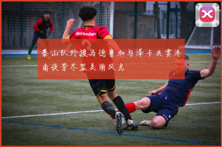 泰山队外援马德鲁加与泽卡共赏济南夜景尽显美丽风光