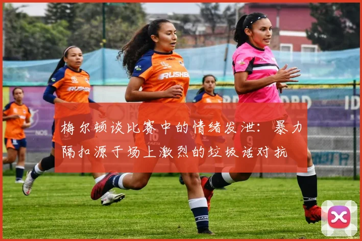 梅尔顿谈比赛中的情绪发泄：暴力隔扣源于场上激烈的垃圾话对抗