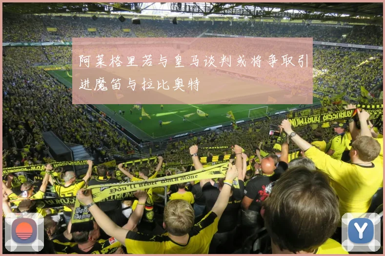 阿莱格里若与皇马谈判或将争取引进魔笛与拉比奥特