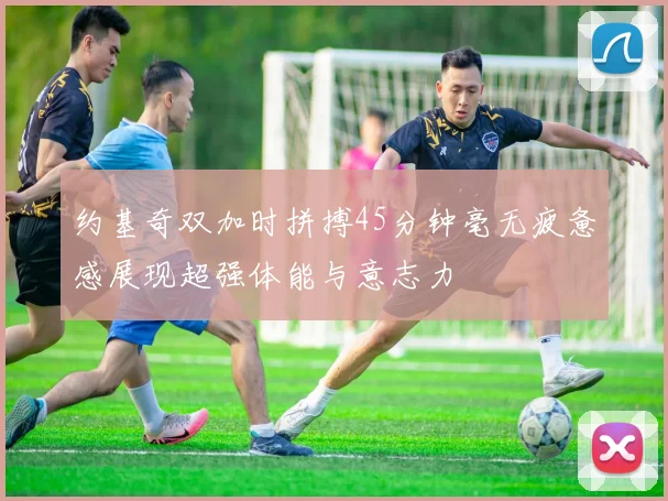 约基奇双加时拼搏45分钟毫无疲惫感展现超强体能与意志力