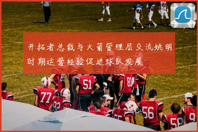 开拓者总裁与火箭管理层交流姚明时期运营经验促进球队发展
