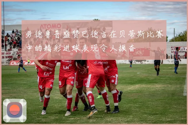 劳德鲁普盛赞巴德吉在贝蒂斯比赛中的精彩进球表现令人振奋