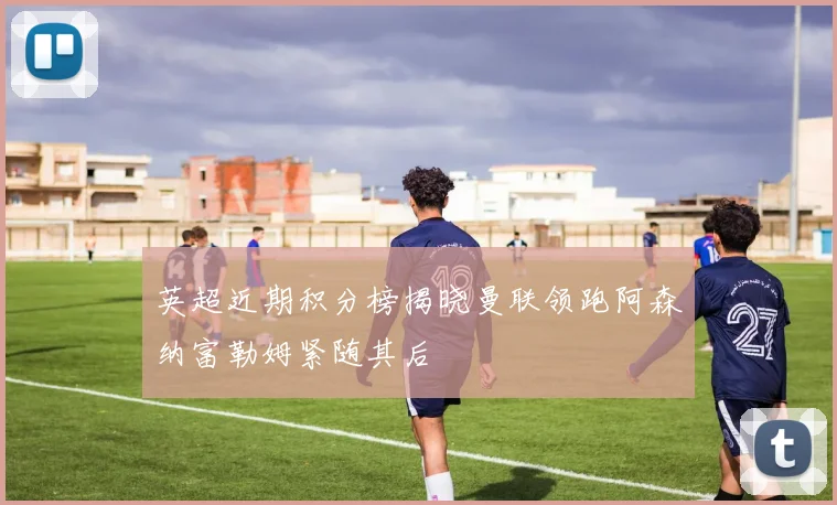 英超近期积分榜揭晓曼联领跑阿森纳富勒姆紧随其后