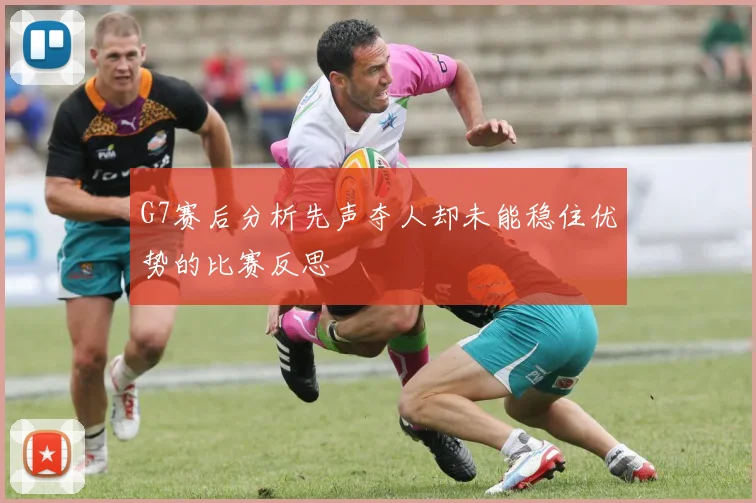 G7赛后分析先声夺人却未能稳住优势的比赛反思