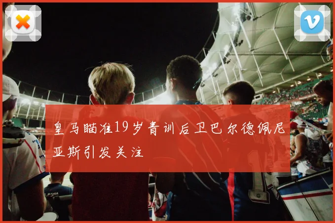 皇马瞄准19岁青训后卫巴尔德佩尼亚斯引发关注
