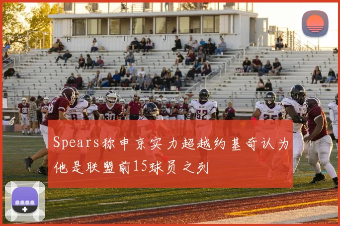 Spears称申京实力超越约基奇认为他是联盟前15球员之列