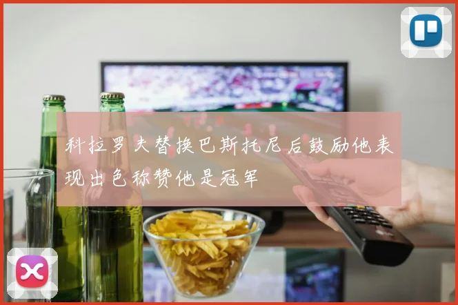 科拉罗夫替换巴斯托尼后鼓励他表现出色称赞他是冠军