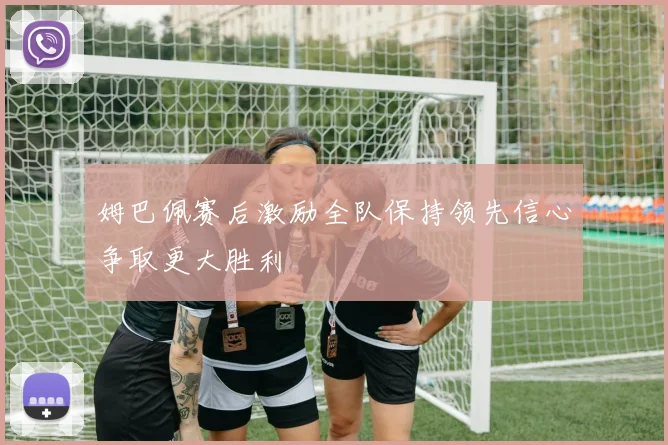 姆巴佩赛后激励全队保持领先信心争取更大胜利