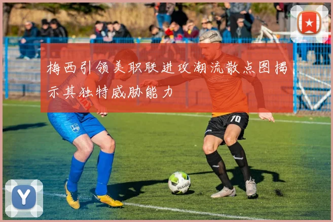 梅西引领美职联进攻潮流散点图揭示其独特威胁能力