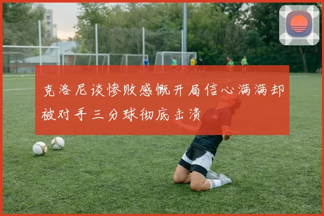 克洛尼谈惨败感慨开局信心满满却被对手三分球彻底击溃