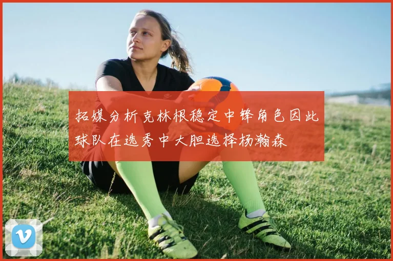 拓媒分析克林根稳定中锋角色因此球队在选秀中大胆选择杨瀚森