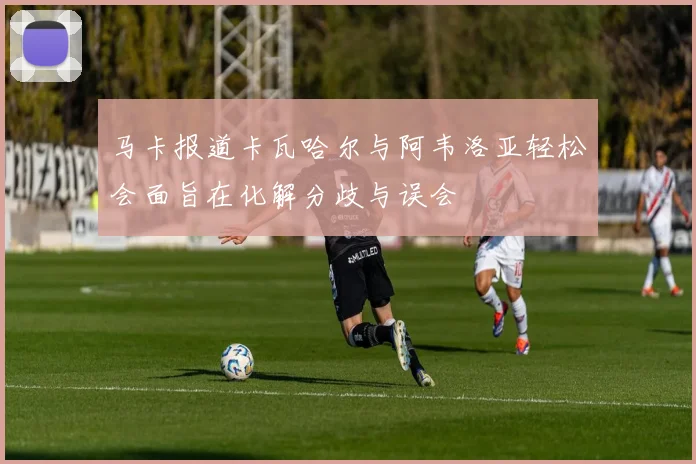 马卡报道卡瓦哈尔与阿韦洛亚轻松会面旨在化解分歧与误会
