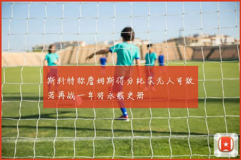 斯科特称詹姆斯得分纪录无人可敌若再战一年将永载史册