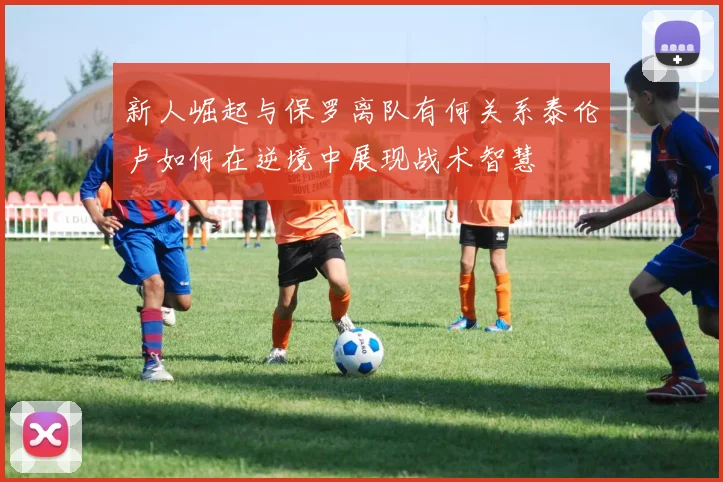 新人崛起与保罗离队有何关系泰伦卢如何在逆境中展现战术智慧