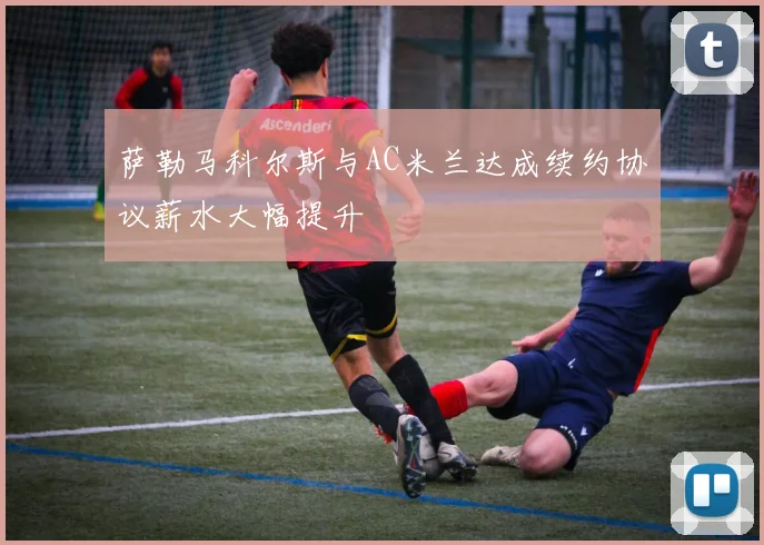 萨勒马科尔斯与AC米兰达成续约协议薪水大幅提升