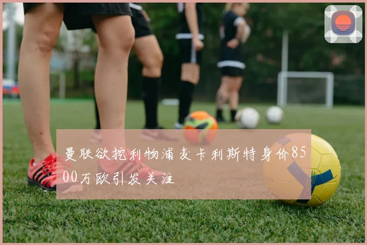 曼联欲挖利物浦麦卡利斯特身价8500万欧引发关注