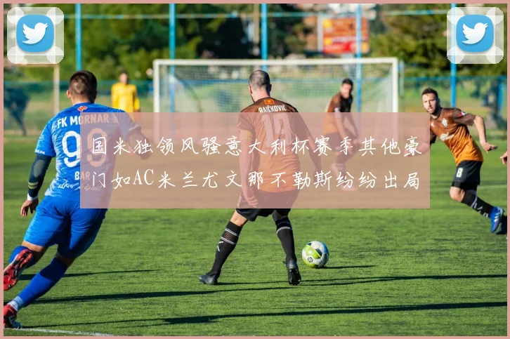 国米独领风骚意大利杯赛季其他豪门如AC米兰尤文那不勒斯纷纷出局