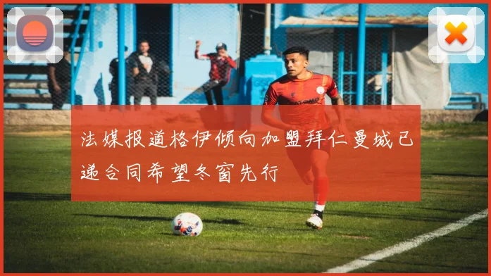 法媒报道格伊倾向加盟拜仁曼城已递合同希望冬窗先行