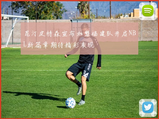 昆汀皮特森宣布加盟福建队开启NBL新篇章期待精彩表现