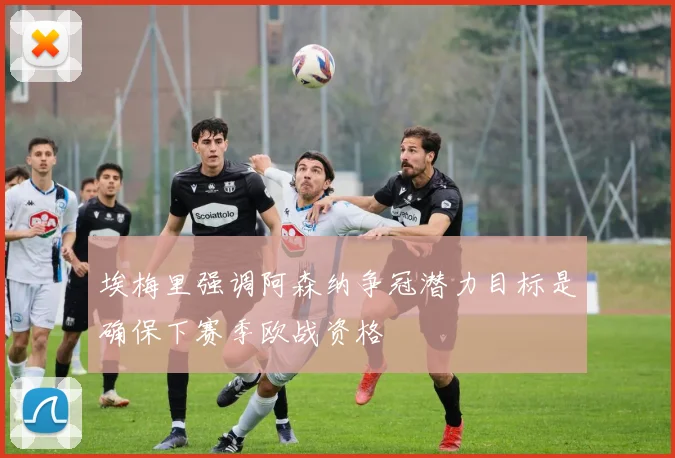 埃梅里强调阿森纳争冠潜力目标是确保下赛季欧战资格