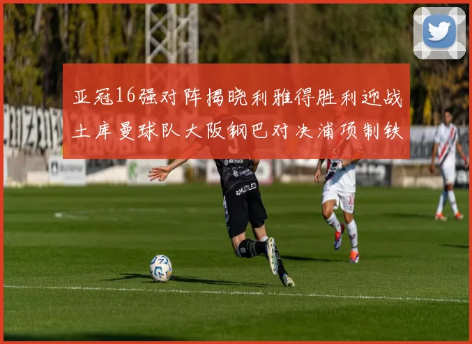 亚冠16强对阵揭晓利雅得胜利迎战土库曼球队大阪钢巴对决浦项制铁