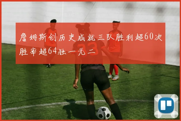 詹姆斯创历史成就三队胜利超60次胜率超64独一无二