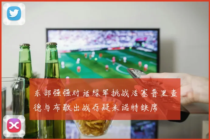 东部强强对话绿军挑战活塞普里查德与布歇出战存疑米诺特缺席