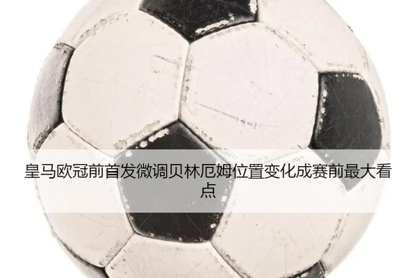 皇马欧冠前首发微调贝林厄姆位置变化成赛前最大看点 | MKsports